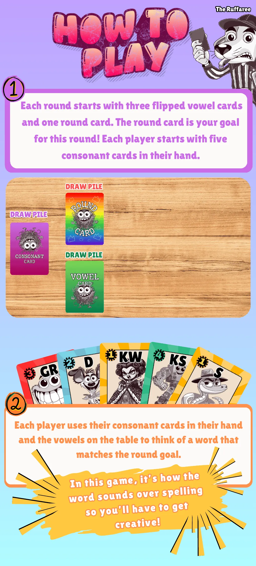 How to play, steps 1 and 2. Each round starts with three flipped vowel cards and one round card, which is your goal for the round. Each player starts with five consonant cards in their hand. Use your consonant cards and the vowels on the table to think of a word that matches the round goal. It is how the word sounds over spelling, so get creative.