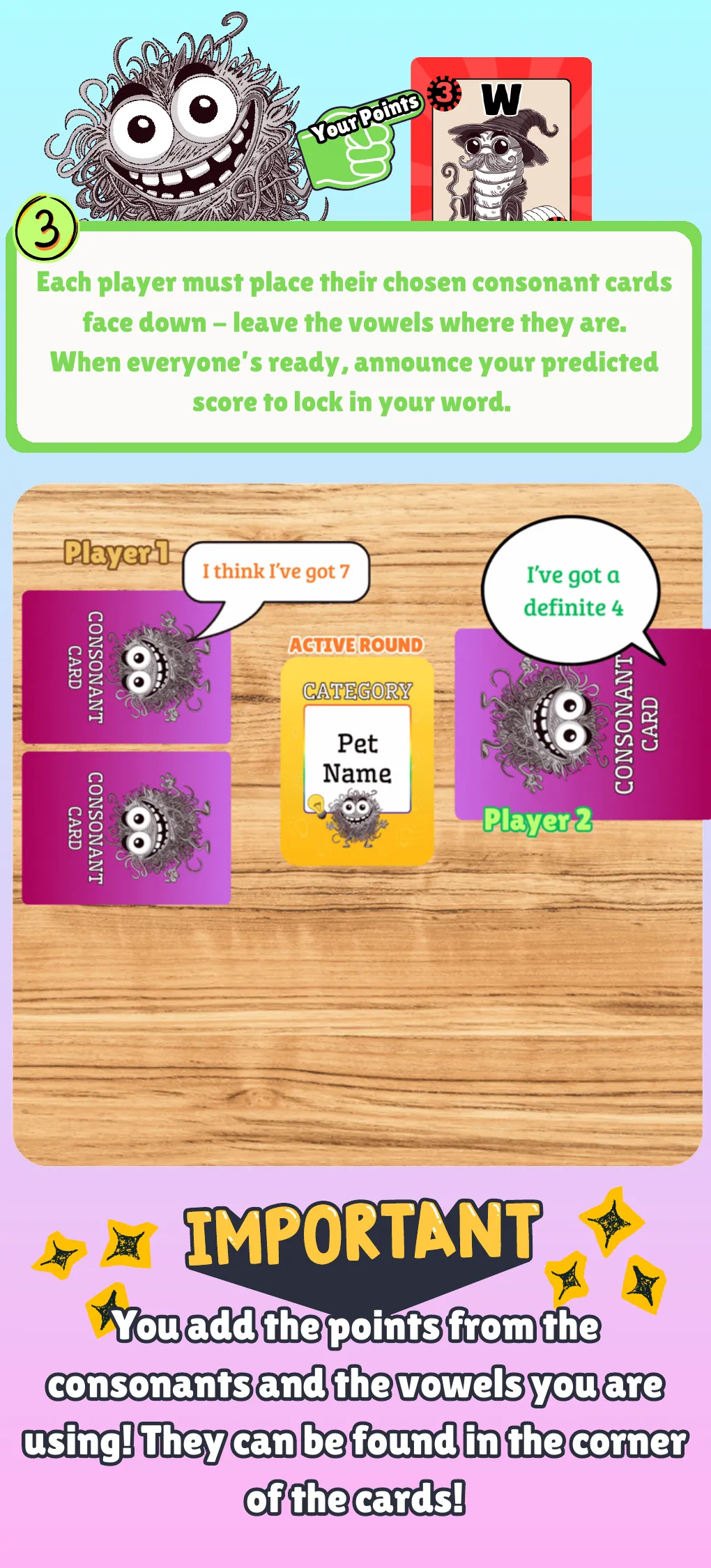 How to play, step 3. Place your chosen consonant cards face down and leave the vowels where they are. When everyone is ready, announce your predicted score to lock in your word. Important: you add the points from the consonants and the vowels you are using. They are found in the corner of the cards.